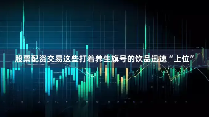 股票配资交易这些打着养生旗号的饮品迅速“上位”