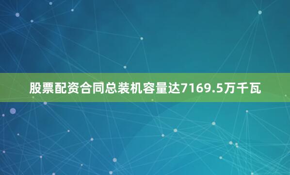 股票配资合同总装机容量达7169.5万千瓦