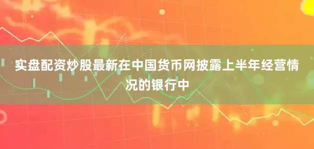 实盘配资炒股最新　　在中国货币网披露上半年经营情况的银行中