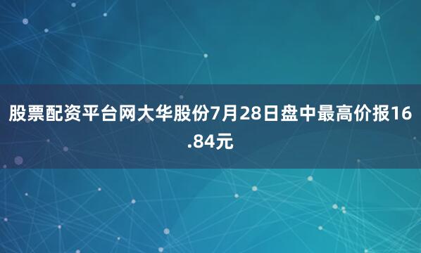 股票配资平台网大华股份7月28日盘中最高价报16.84元
