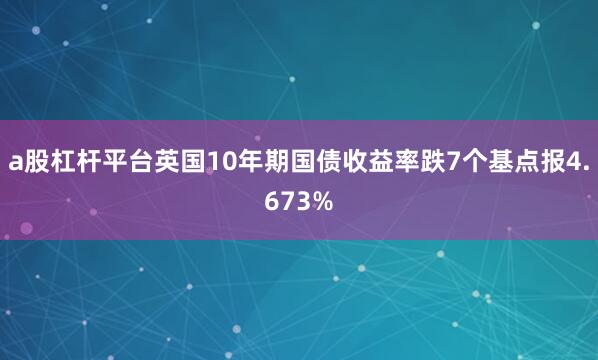 a股杠杆平台英国10年期国债收益率跌7个基点报4.673%