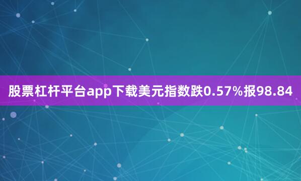 股票杠杆平台app下载美元指数跌0.57%报98.84