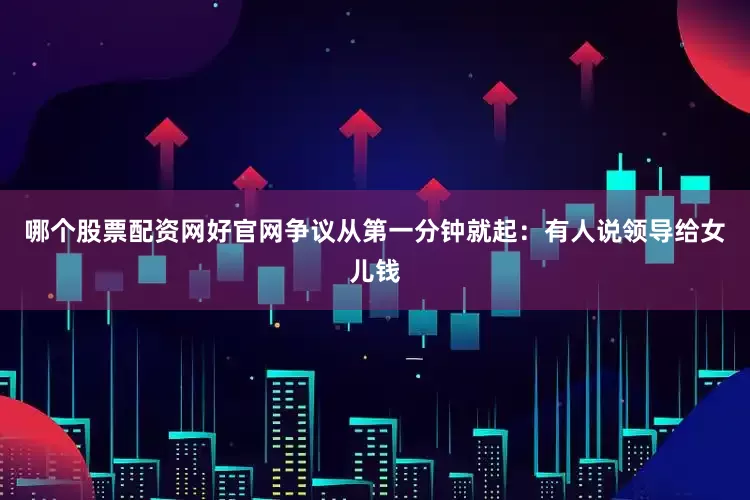 哪个股票配资网好官网争议从第一分钟就起：有人说领导给女儿钱