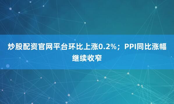 炒股配资官网平台环比上涨0.2%；PPI同比涨幅继续收窄