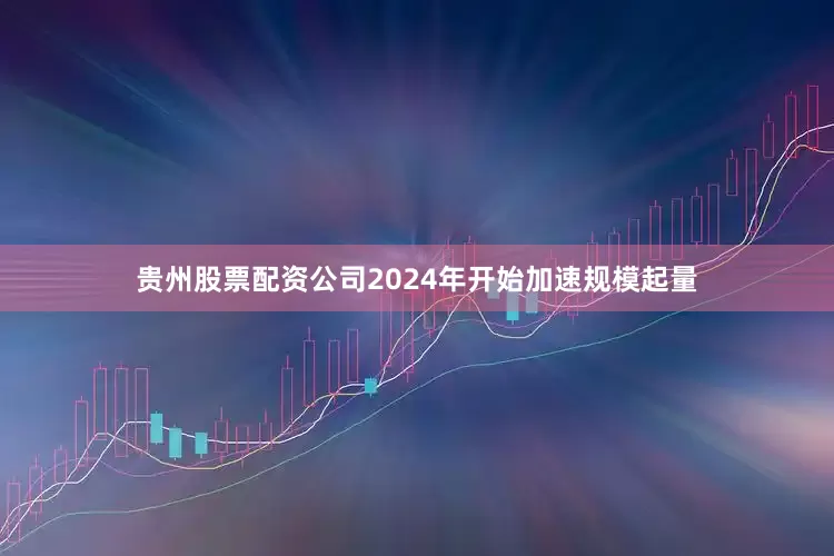 贵州股票配资公司2024年开始加速规模起量