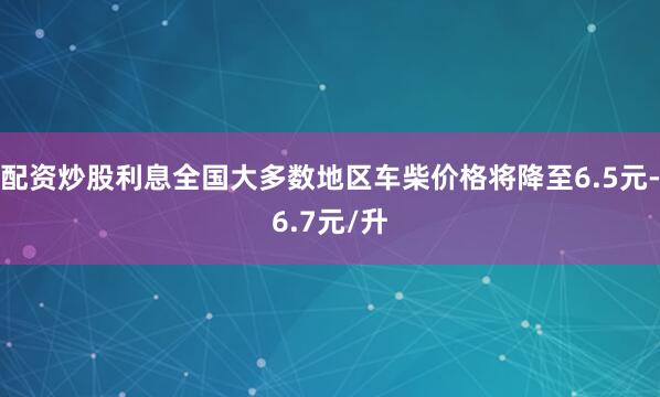 配资炒股利息全国大多数地区车柴价格将降至6.5元-6.7元/升