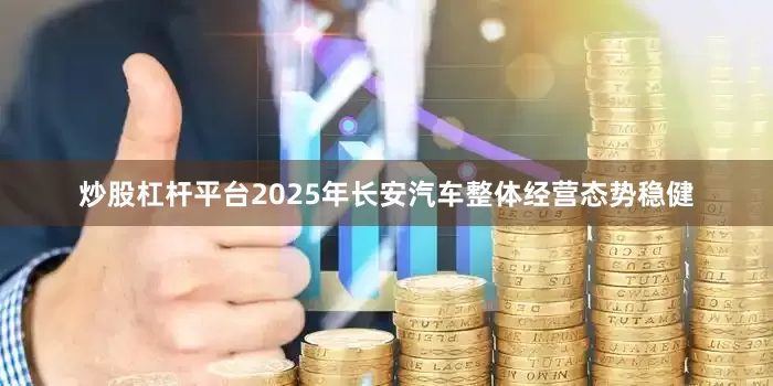 炒股杠杆平台2025年长安汽车整体经营态势稳健