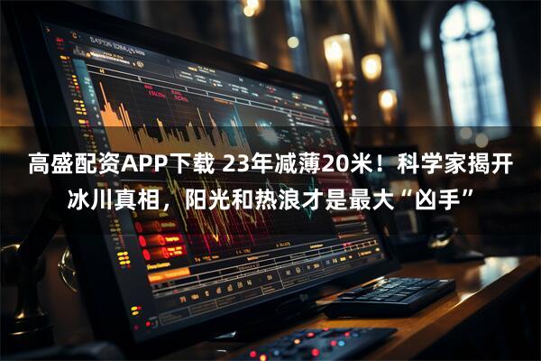 高盛配资APP下载 23年减薄20米!科学家揭开冰川真相,阳光和热浪才是最大“凶手”