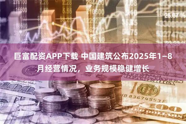 巨富配资APP下载 中国建筑公布2025年1—8月经营情况，业务规模稳健增长