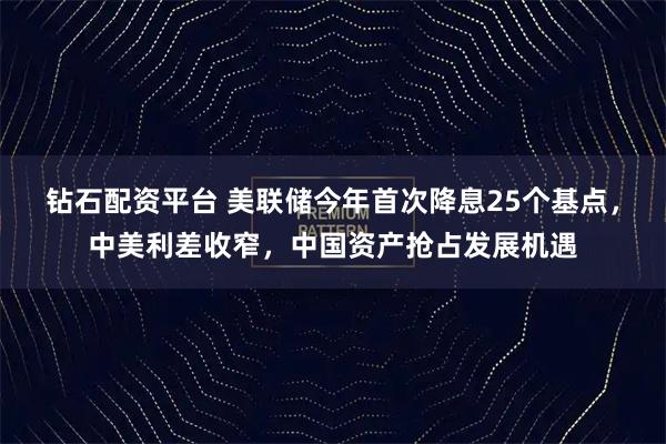 钻石配资平台 美联储今年首次降息25个基点,中美利差收窄,中国资产抢占发展机遇