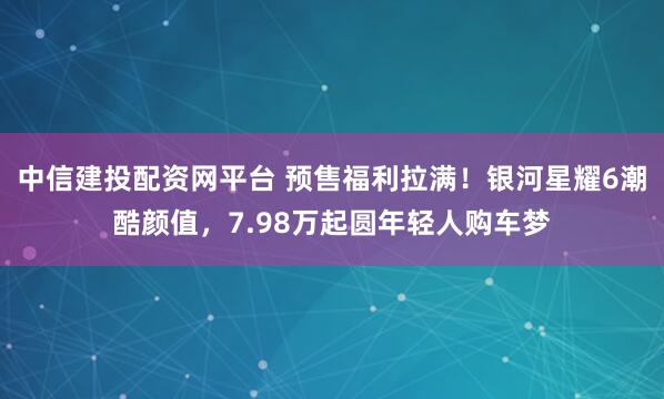 中信建投配资网平台 预售福利拉满！银河星耀6潮酷颜值，7.98万起圆年轻人购车梦