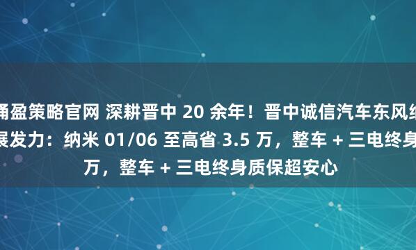 涌盈策略官网 深耕晋中 20 余年！晋中诚信汽车东风纳米 4S 店车展发力：纳米 01/06 至高省 3.5 万，整车 + 三电终身质保超安心
