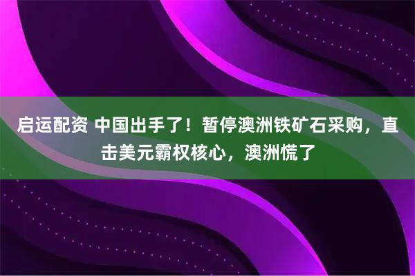 启运配资 中国出手了！暂停澳洲铁矿石采购，直击美元霸权核心，澳洲慌了