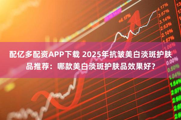 配亿多配资APP下载 2025年抗皱美白淡斑护肤品推荐：哪款美白淡斑护肤品效果好？