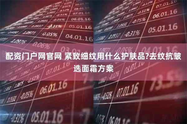 配资门户网官网 紧致细纹用什么护肤品?去纹抗皱选面霜方案