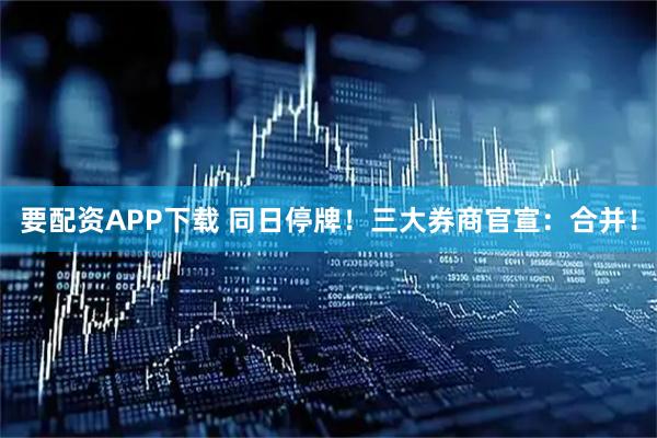 要配资APP下载 同日停牌！三大券商官宣：合并！
