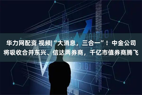 华力网配资 视频|“大消息，三合一”！中金公司将吸收合并东兴、信达两券商，千亿市值券商腾飞