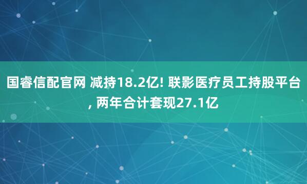 国睿信配官网 减持18.2亿! 联影医疗员工持股平台, 两年合计套现27.1亿