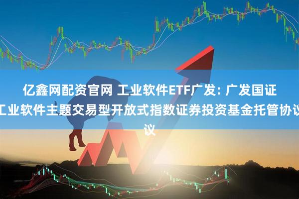 亿鑫网配资官网 工业软件ETF广发: 广发国证工业软件主题交易型开放式指数证券投资基金托管协议