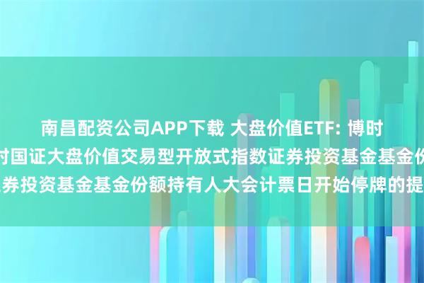 南昌配资公司APP下载 大盘价值ETF: 博时基金管理有限公司关于博时国证大盘价值交易型开放式指数证券投资基金基金份额持有人大会计票日开始停牌的提示性公告