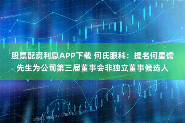 股票配资利息APP下载 何氏眼科：提名何星儒先生为公司第三届董事会非独立董事候选人