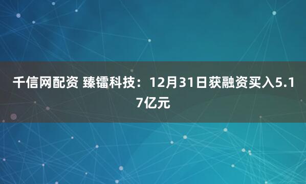 千信网配资 臻镭科技：12月31日获融资买入5.17亿元