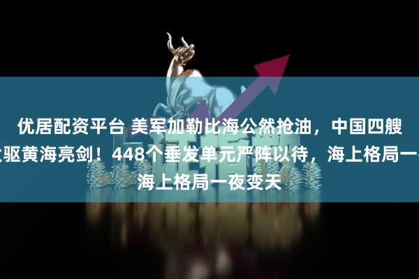 优居配资平台 美军加勒比海公然抢油，中国四艘万吨大驱黄海亮剑！448个垂发单元严阵以待，海上格局一夜变天
