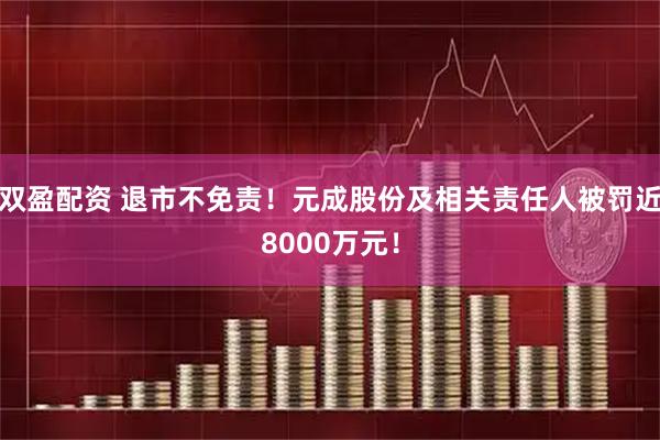 双盈配资 退市不免责！元成股份及相关责任人被罚近8000万元！