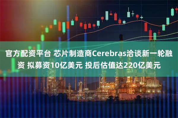 官方配资平台 芯片制造商Cerebras洽谈新一轮融资 拟募资10亿美元 投后估值达220亿美元