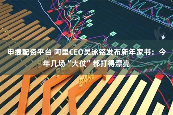申捷配资平台 阿里CEO吴泳铭发布新年家书：今年几场“大仗”都打得漂亮