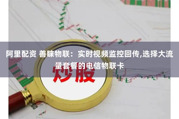 阿里配资 善睐物联：实时视频监控回传,选择大流量套餐的电信物联卡