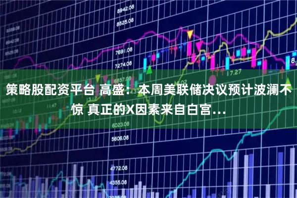 策略股配资平台 高盛：本周美联储决议预计波澜不惊 真正的X因素来自白宫…