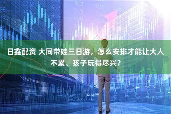日鑫配资 大同带娃三日游，怎么安排才能让大人不累、孩子玩得尽兴？