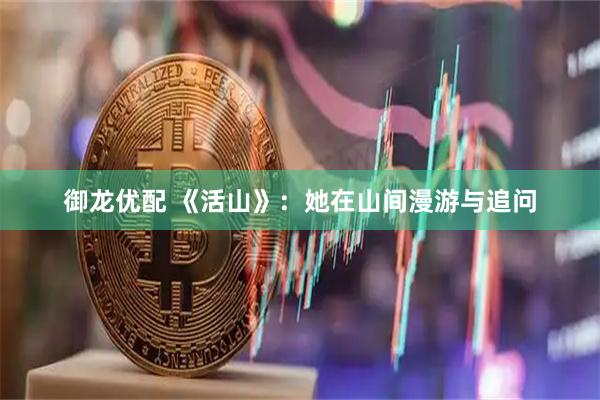 御龙优配 《活山》：她在山间漫游与追问