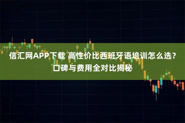 信汇网APP下载 高性价比西班牙语培训怎么选？口碑与费用全对比揭秘
