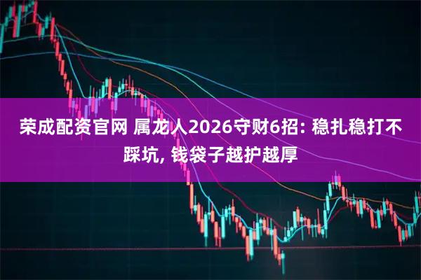荣成配资官网 属龙人2026守财6招: 稳扎稳打不踩坑, 钱袋子越护越厚