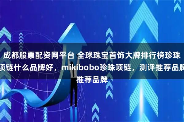 成都股票配资网平台 全球珠宝首饰大牌排行榜珍珠项链什么品牌好，mikibobo珍珠项链，测评推荐品牌