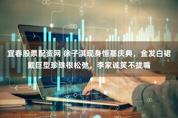 宜春股票配资网 徐子淇现身恒基庆典，金发白裙戴巨型珍珠很松弛，李家诚笑不拢嘴