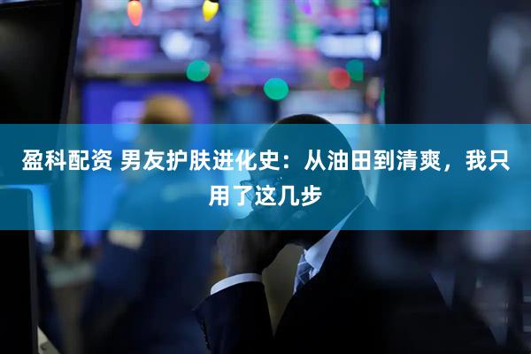 盈科配资 男友护肤进化史：从油田到清爽，我只用了这几步