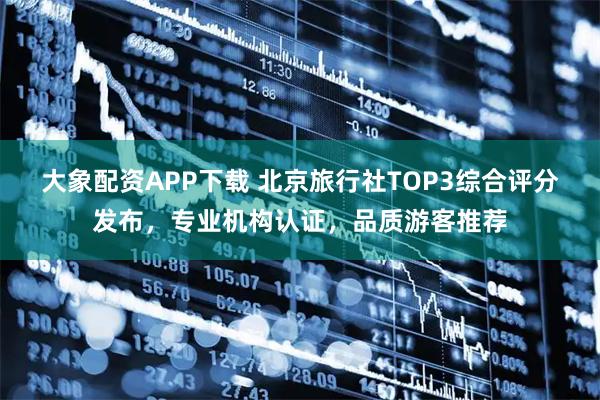 大象配资APP下载 北京旅行社TOP3综合评分发布,专业机构认证,品质游客推荐