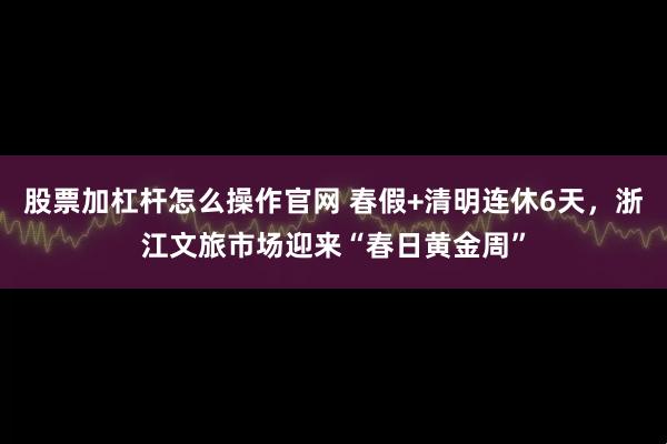 股票加杠杆怎么操作官网 春假+清明连休6天,浙江文旅市场迎来“春日黄金周”