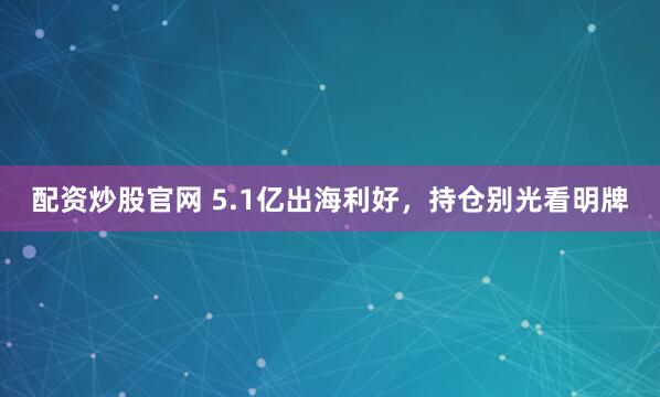 配资炒股官网 5.1亿出海利好，持仓别光看明牌