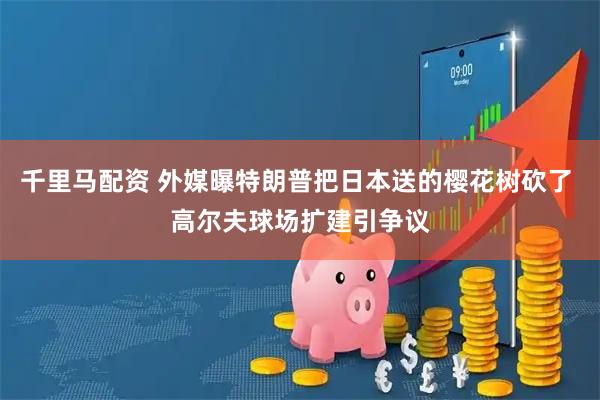 千里马配资 外媒曝特朗普把日本送的樱花树砍了 高尔夫球场扩建引争议