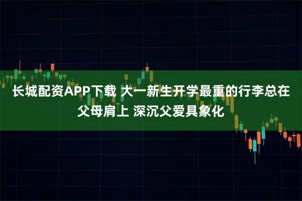 长城配资APP下载 大一新生开学最重的行李总在父母肩上 深沉父爱具象化