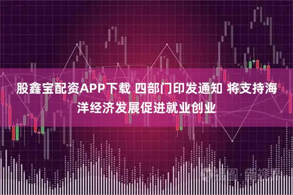 股鑫宝配资APP下载 四部门印发通知 将支持海洋经济发展促进就业创业