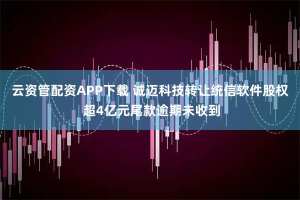 云资管配资APP下载 诚迈科技转让统信软件股权 超4亿元尾款逾期未收到