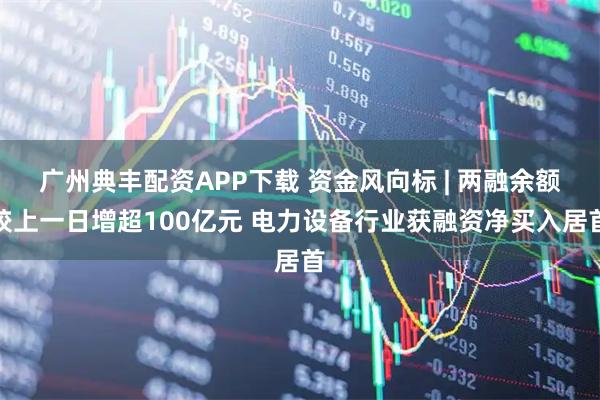 广州典丰配资APP下载 资金风向标 | 两融余额较上一日增超100亿元 电力设备行业获融资净买入居首